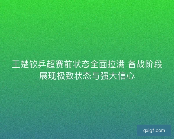 王楚钦乒超赛前状态全面拉满 备战阶段展现极致状态与强大信心