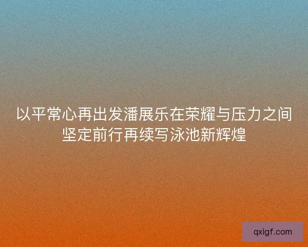 以平常心再出发潘展乐在荣耀与压力之间坚定前行再续写泳池新辉煌